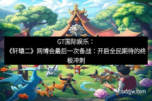 GT国际娱乐：《轩辕二》网博会最后一次备战：开启全民期待的终极冲刺
