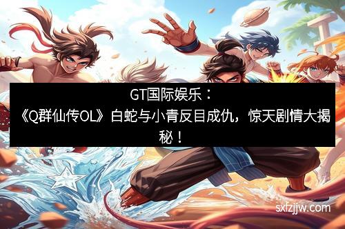 GT国际娱乐：《Q群仙传OL》白蛇与小青反目成仇，惊天剧情大揭秘！