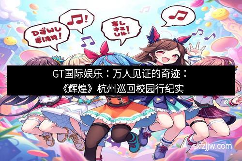 GT国际娱乐：万人见证的奇迹：《辉煌》杭州巡回校园行纪实