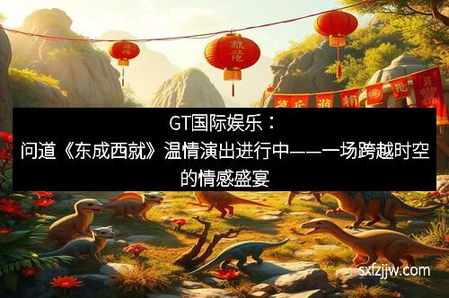 GT国际娱乐：问道《东成西就》温情演出进行中——一场跨越时空的情感盛宴