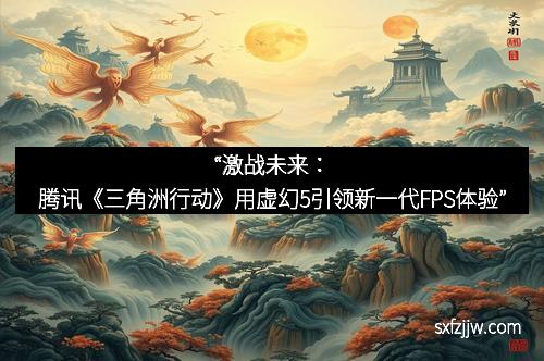 “激战未来：腾讯《三角洲行动》用虚幻5引领新一代FPS体验”